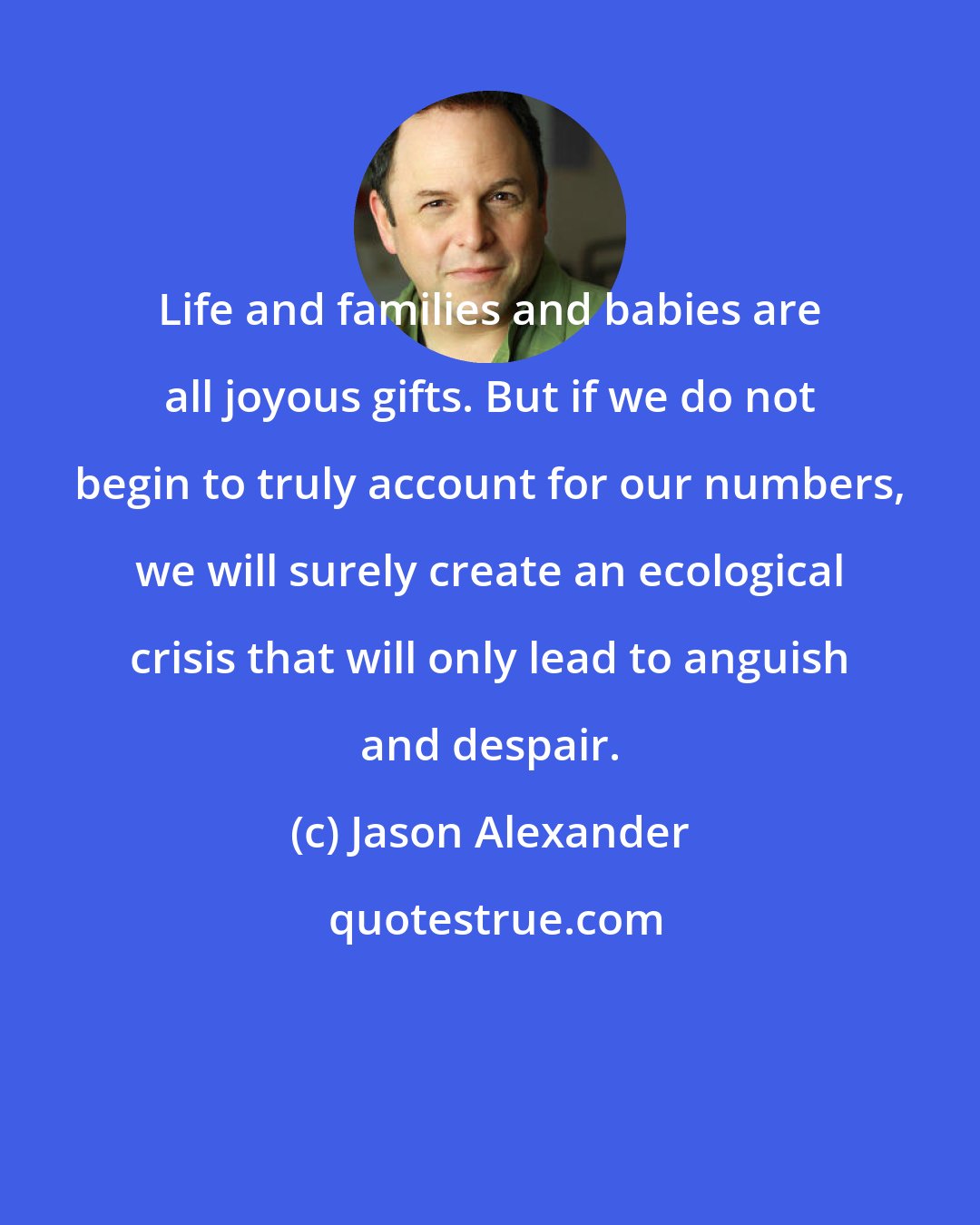 Jason Alexander: Life and families and babies are all joyous gifts. But if we do not begin to truly account for our numbers, we will surely create an ecological crisis that will only lead to anguish and despair.