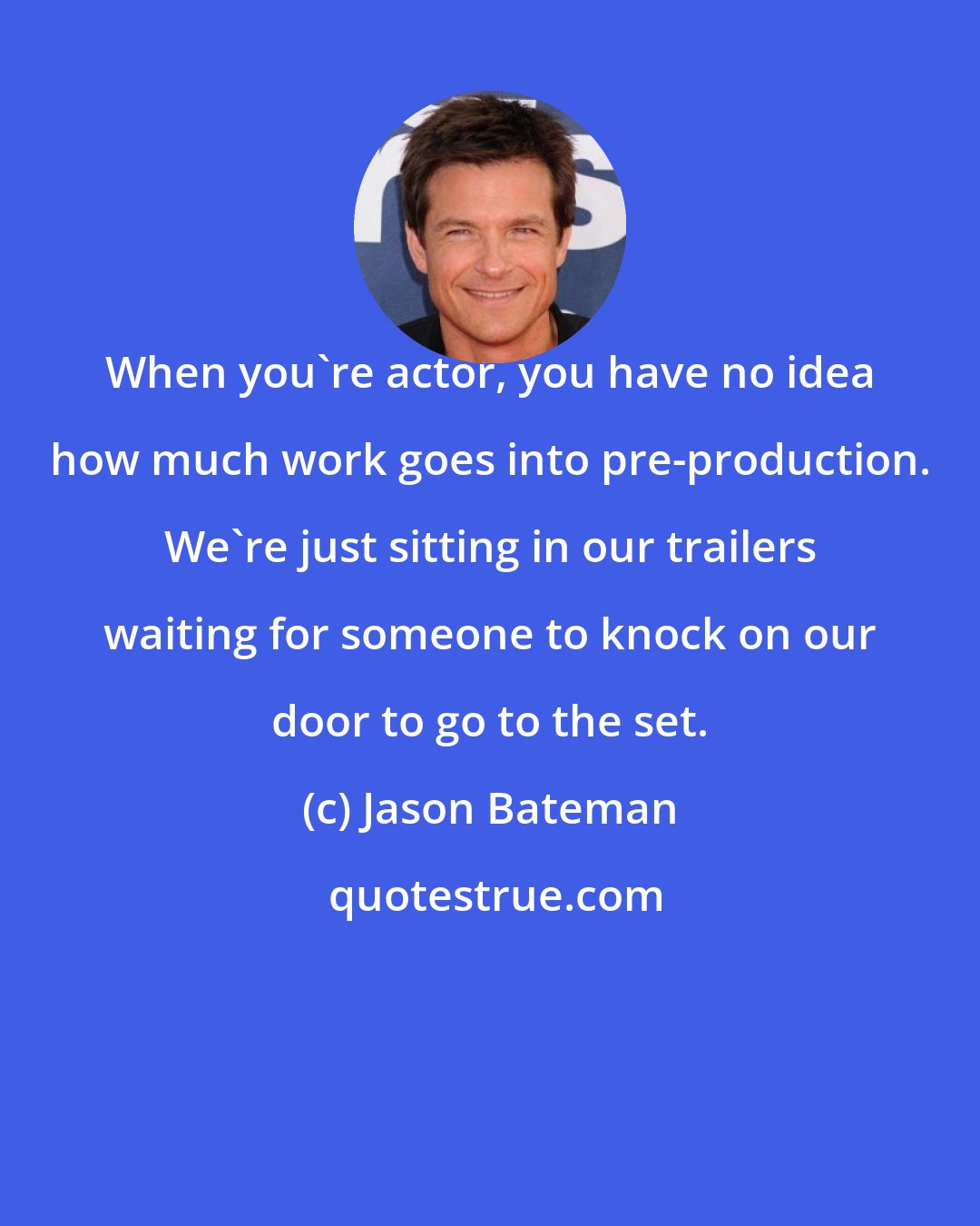 Jason Bateman: When you're actor, you have no idea how much work goes into pre-production. We're just sitting in our trailers waiting for someone to knock on our door to go to the set.