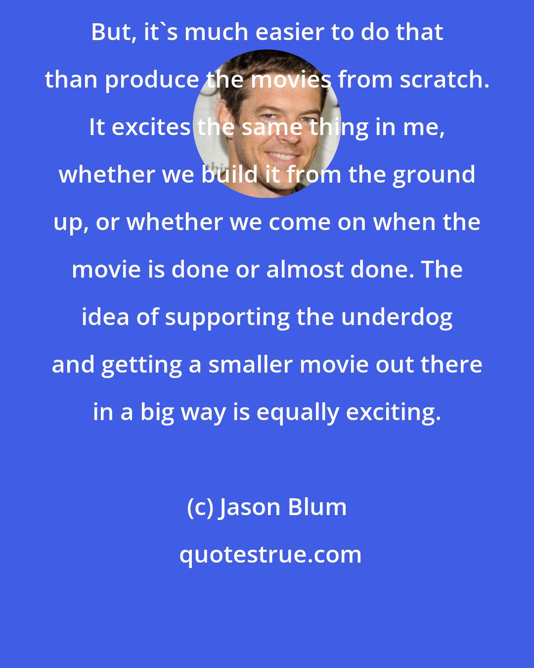 Jason Blum: But, it's much easier to do that than produce the movies from scratch. It excites the same thing in me, whether we build it from the ground up, or whether we come on when the movie is done or almost done. The idea of supporting the underdog and getting a smaller movie out there in a big way is equally exciting.