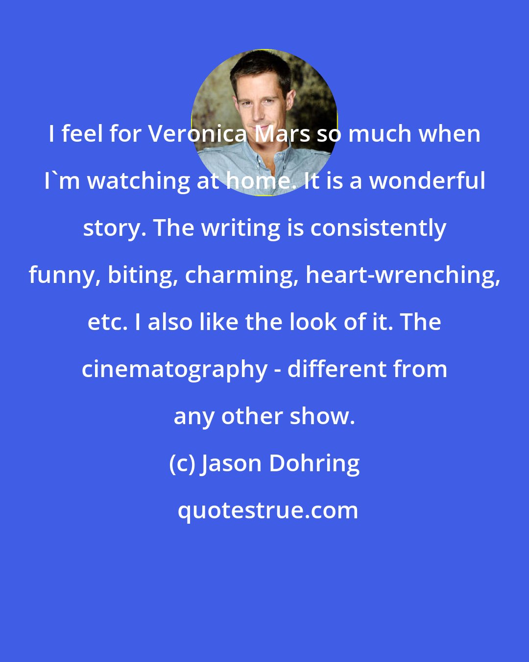 Jason Dohring: I feel for Veronica Mars so much when I'm watching at home. It is a wonderful story. The writing is consistently funny, biting, charming, heart-wrenching, etc. I also like the look of it. The cinematography - different from any other show.