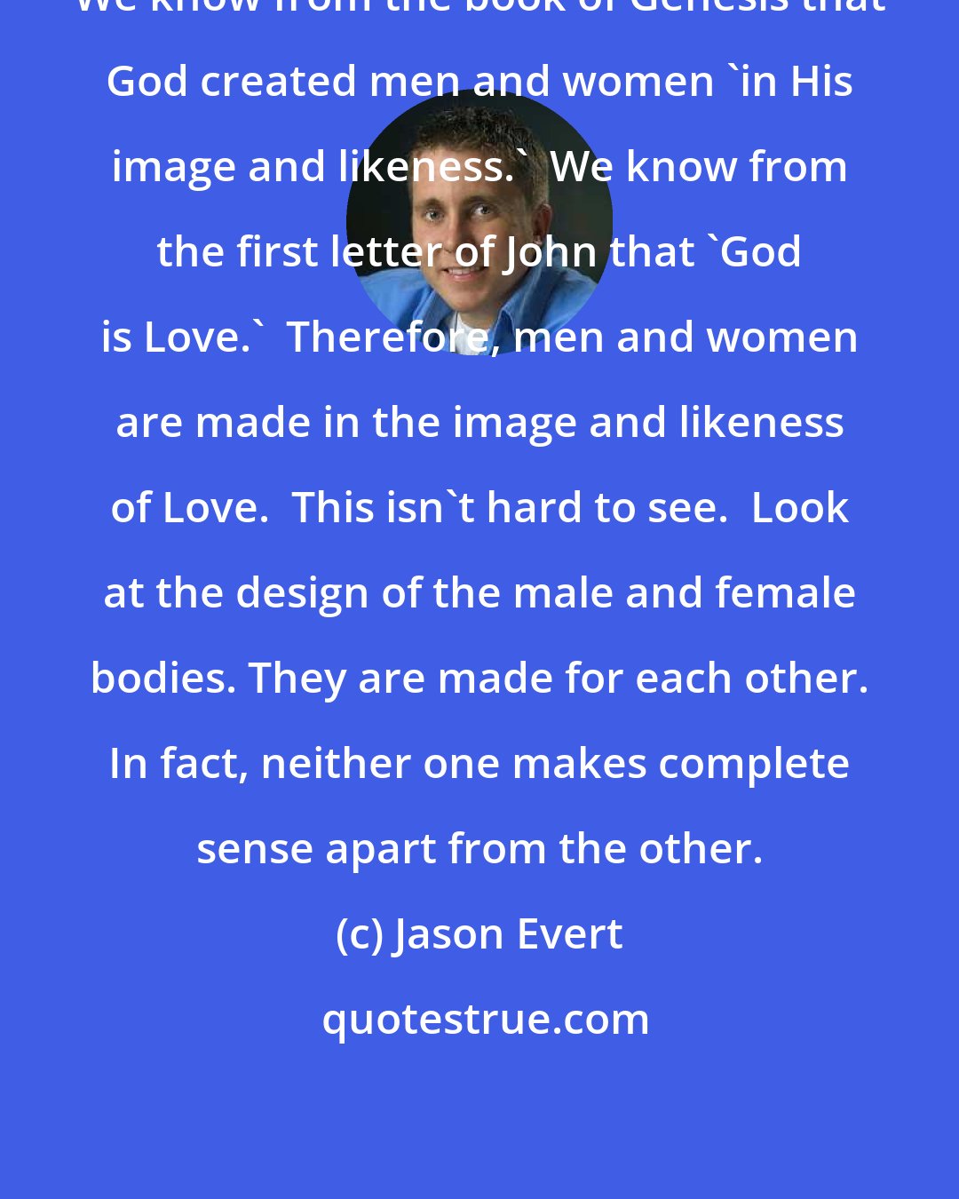 Jason Evert: We know from the book of Genesis that God created men and women 'in His image and likeness.'  We know from the first letter of John that 'God is Love.'  Therefore, men and women are made in the image and likeness of Love.  This isn't hard to see.  Look at the design of the male and female bodies. They are made for each other. In fact, neither one makes complete sense apart from the other.