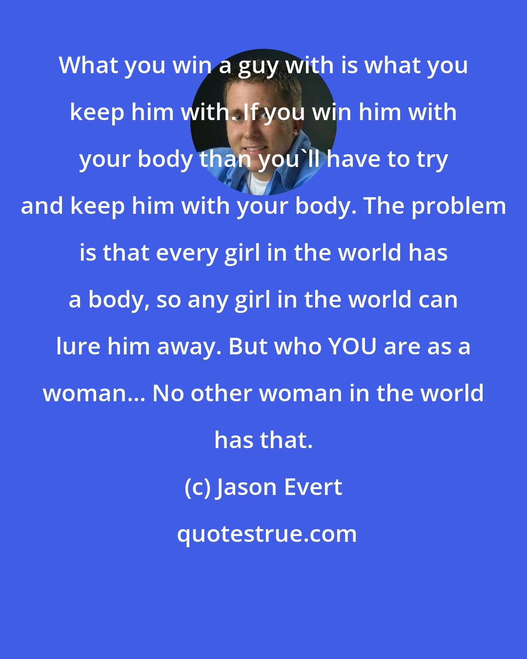 Jason Evert: What you win a guy with is what you keep him with. If you win him with your body than you'll have to try and keep him with your body. The problem is that every girl in the world has a body, so any girl in the world can lure him away. But who YOU are as a woman... No other woman in the world has that.