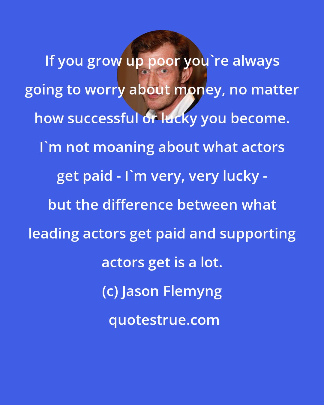 Jason Flemyng: If you grow up poor you're always going to worry about money, no matter how successful or lucky you become. I'm not moaning about what actors get paid - I'm very, very lucky - but the difference between what leading actors get paid and supporting actors get is a lot.
