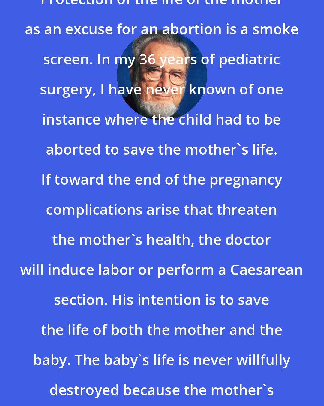 C. Everett Koop: Protection of the life of the mother as an excuse for an abortion is a smoke screen. In my 36 years of pediatric surgery, I have never known of one instance where the child had to be aborted to save the mother's life. If toward the end of the pregnancy complications arise that threaten the mother's health, the doctor will induce labor or perform a Caesarean section. His intention is to save the life of both the mother and the baby. The baby's life is never willfully destroyed because the mother's life is in danger.