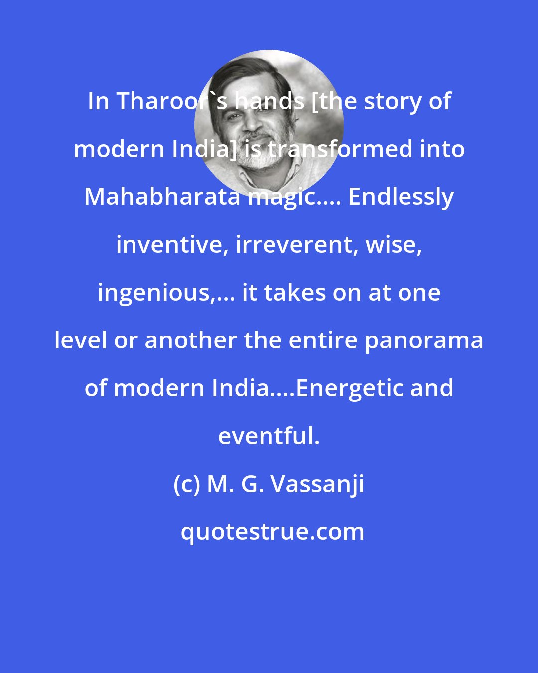M. G. Vassanji: In Tharoor's hands [the story of modern India] is transformed into Mahabharata magic.... Endlessly inventive, irreverent, wise, ingenious,... it takes on at one level or another the entire panorama of modern India....Energetic and eventful.
