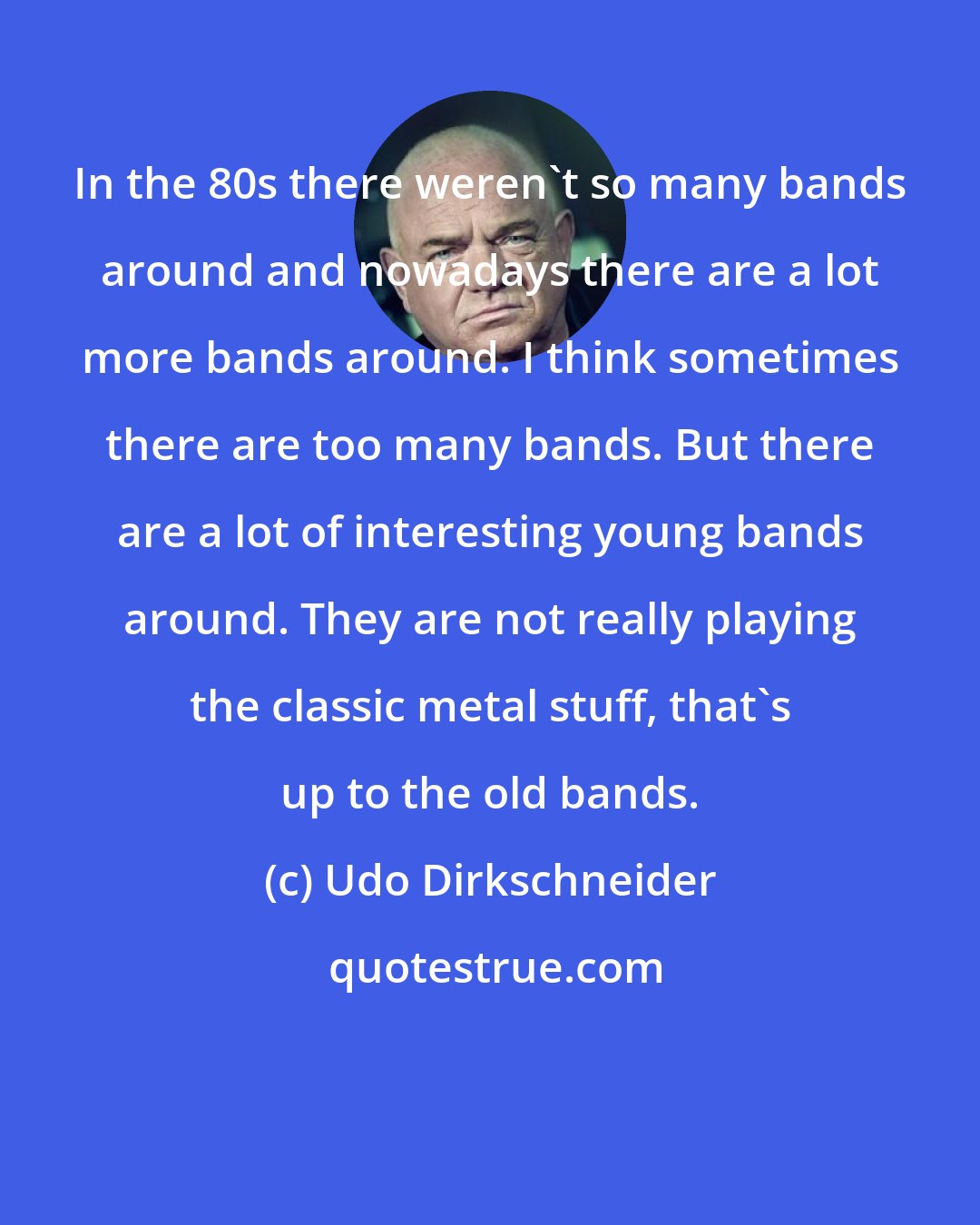 Udo Dirkschneider: In the 80s there weren't so many bands around and nowadays there are a lot more bands around. I think sometimes there are too many bands. But there are a lot of interesting young bands around. They are not really playing the classic metal stuff, that's up to the old bands.