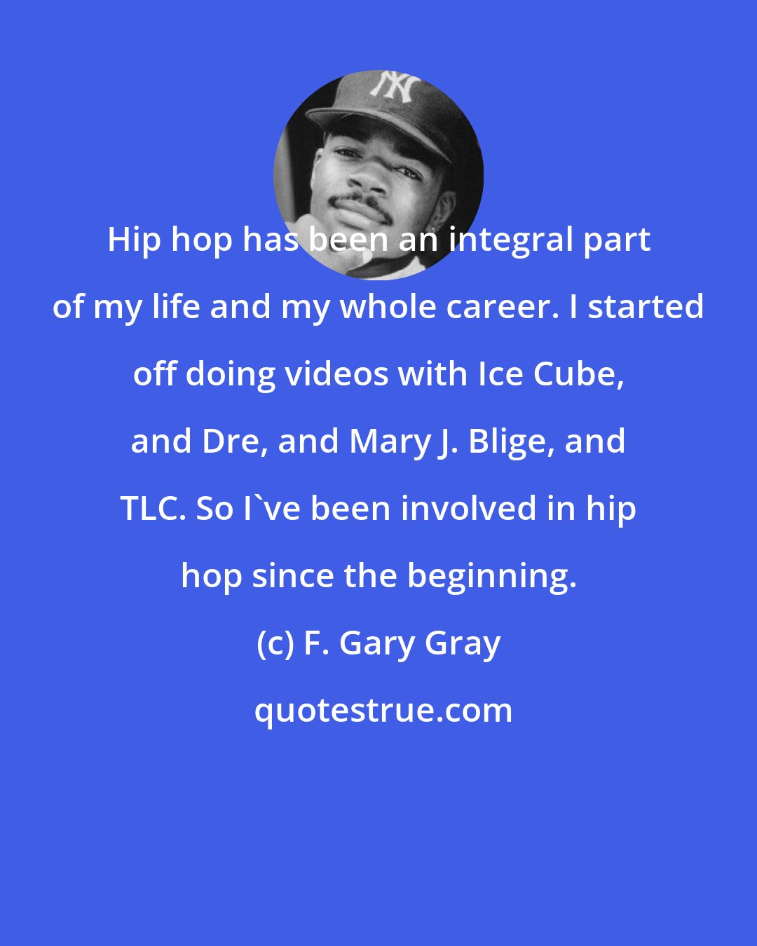 F. Gary Gray: Hip hop has been an integral part of my life and my whole career. I started off doing videos with Ice Cube, and Dre, and Mary J. Blige, and TLC. So I've been involved in hip hop since the beginning.