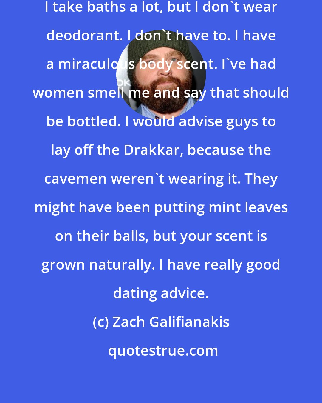 Zach Galifianakis: I have never been much of a groomer. I take baths a lot, but I don't wear deodorant. I don't have to. I have a miraculous body scent. I've had women smell me and say that should be bottled. I would advise guys to lay off the Drakkar, because the cavemen weren't wearing it. They might have been putting mint leaves on their balls, but your scent is grown naturally. I have really good dating advice.