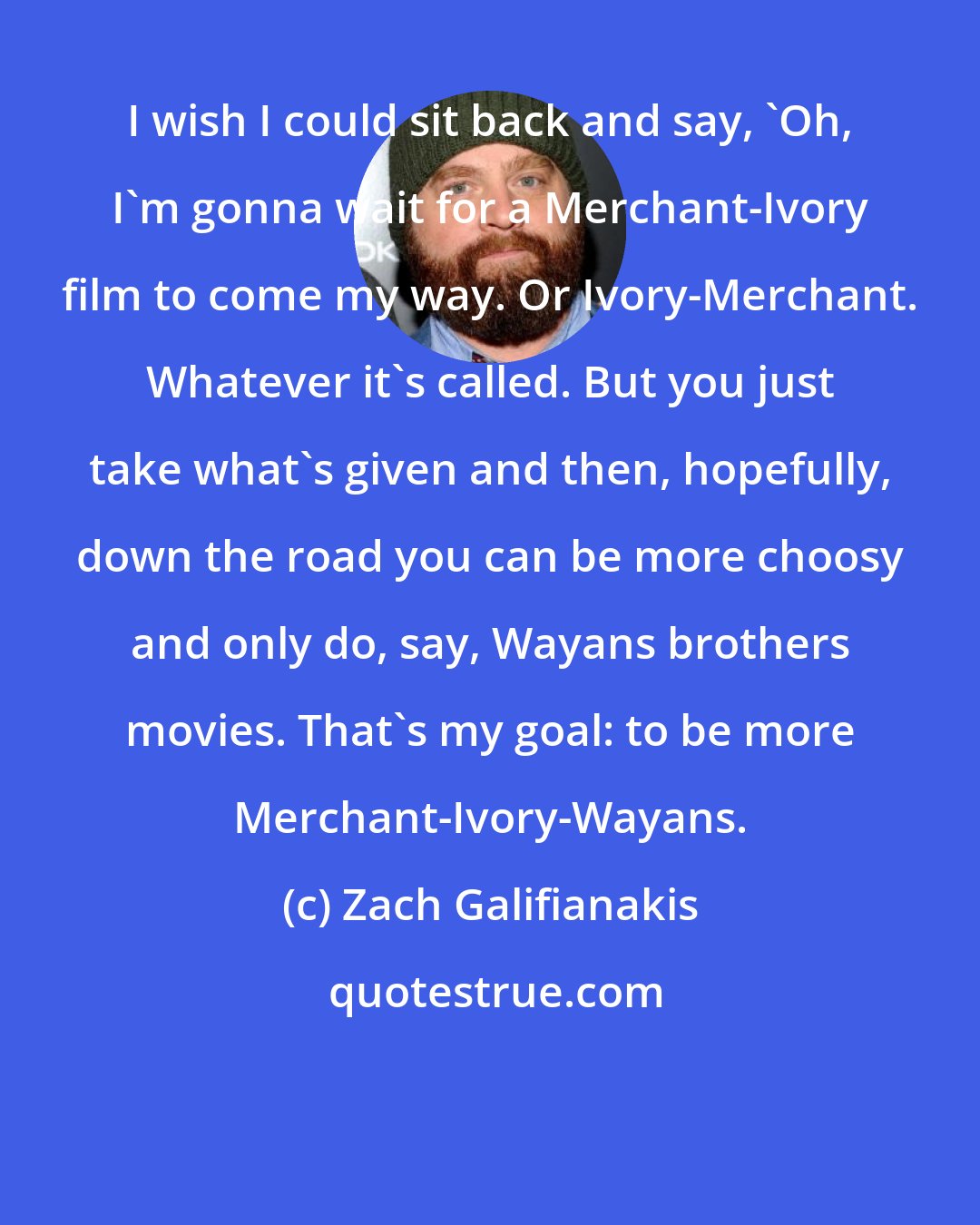 Zach Galifianakis: I wish I could sit back and say, 'Oh, I'm gonna wait for a Merchant-Ivory film to come my way. Or Ivory-Merchant. Whatever it's called. But you just take what's given and then, hopefully, down the road you can be more choosy and only do, say, Wayans brothers movies. That's my goal: to be more Merchant-Ivory-Wayans.