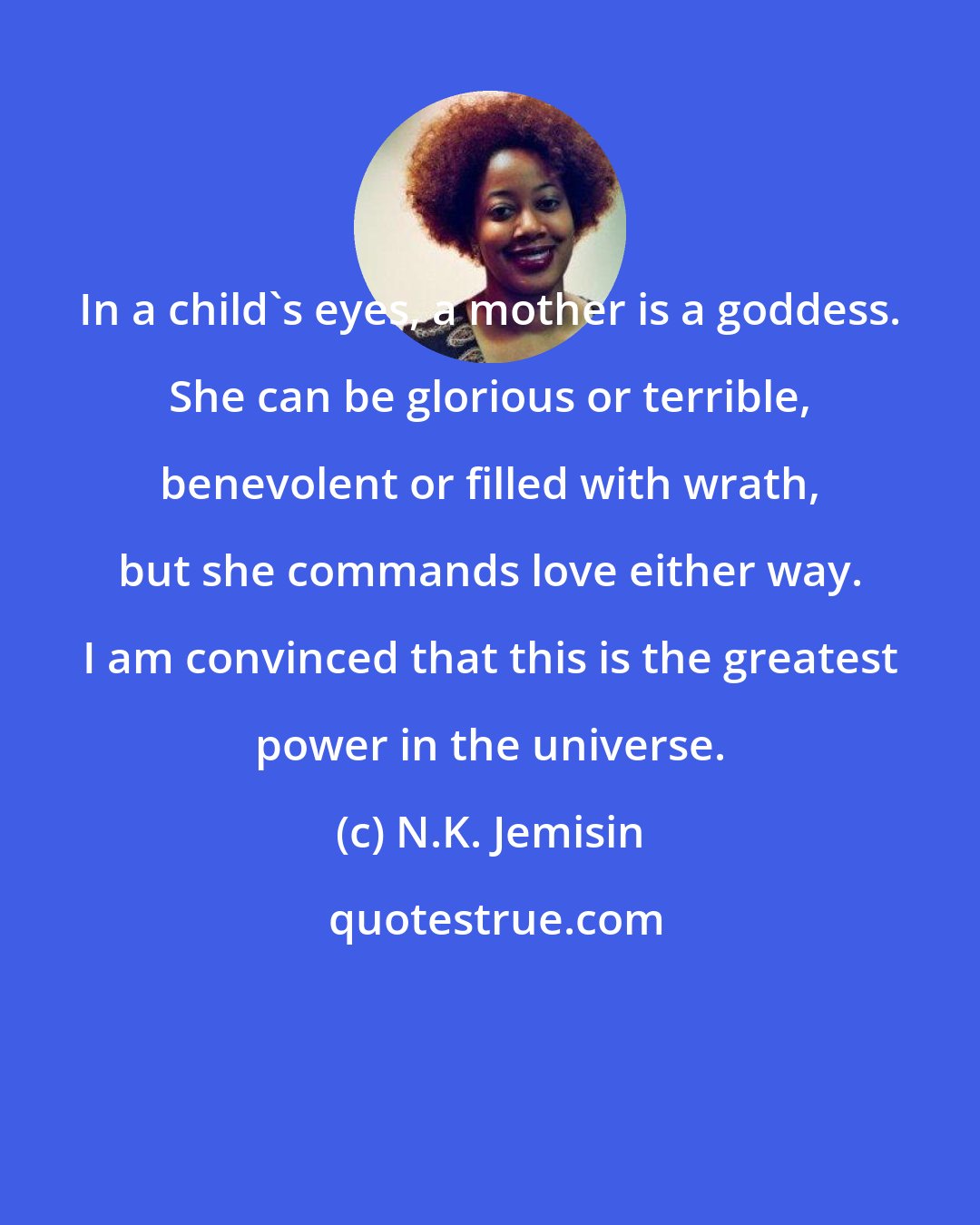 N.K. Jemisin: In a child's eyes, a mother is a goddess. She can be glorious or terrible, benevolent or filled with wrath, but she commands love either way. I am convinced that this is the greatest power in the universe.