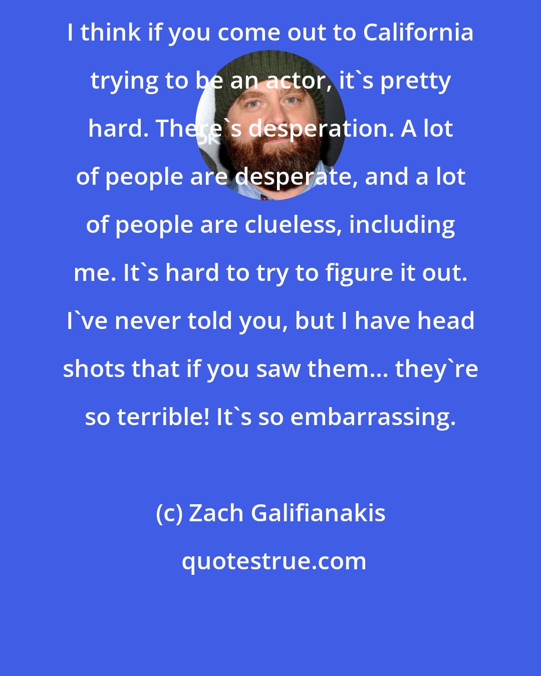 Zach Galifianakis: I think if you come out to California trying to be an actor, it's pretty hard. There's desperation. A lot of people are desperate, and a lot of people are clueless, including me. It's hard to try to figure it out. I've never told you, but I have head shots that if you saw them... they're so terrible! It's so embarrassing.