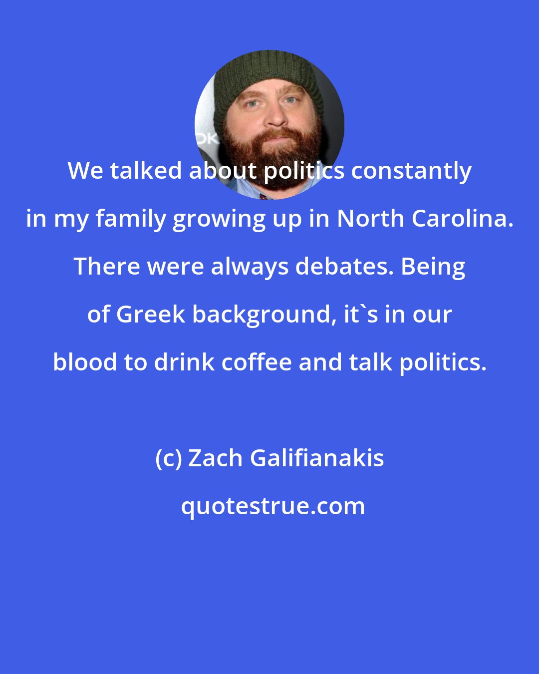 Zach Galifianakis: We talked about politics constantly in my family growing up in North Carolina. There were always debates. Being of Greek background, it's in our blood to drink coffee and talk politics.