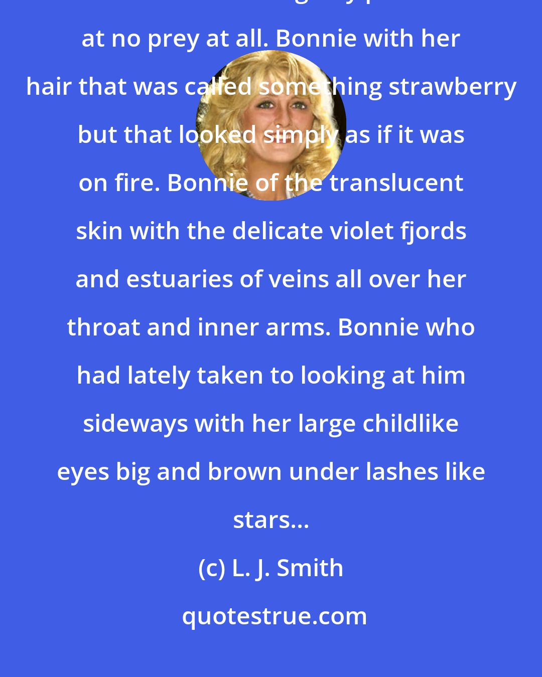 L. J. Smith: Bonnie who had never hurt a - a harmless thing for malice. Bonnie who was like a kitten making airy pounces at no prey at all. Bonnie with her hair that was called something strawberry but that looked simply as if it was on fire. Bonnie of the translucent skin with the delicate violet fjords and estuaries of veins all over her throat and inner arms. Bonnie who had lately taken to looking at him sideways with her large childlike eyes big and brown under lashes like stars...