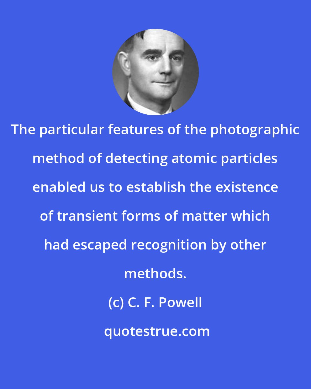 C. F. Powell: The particular features of the photographic method of detecting atomic particles enabled us to establish the existence of transient forms of matter which had escaped recognition by other methods.