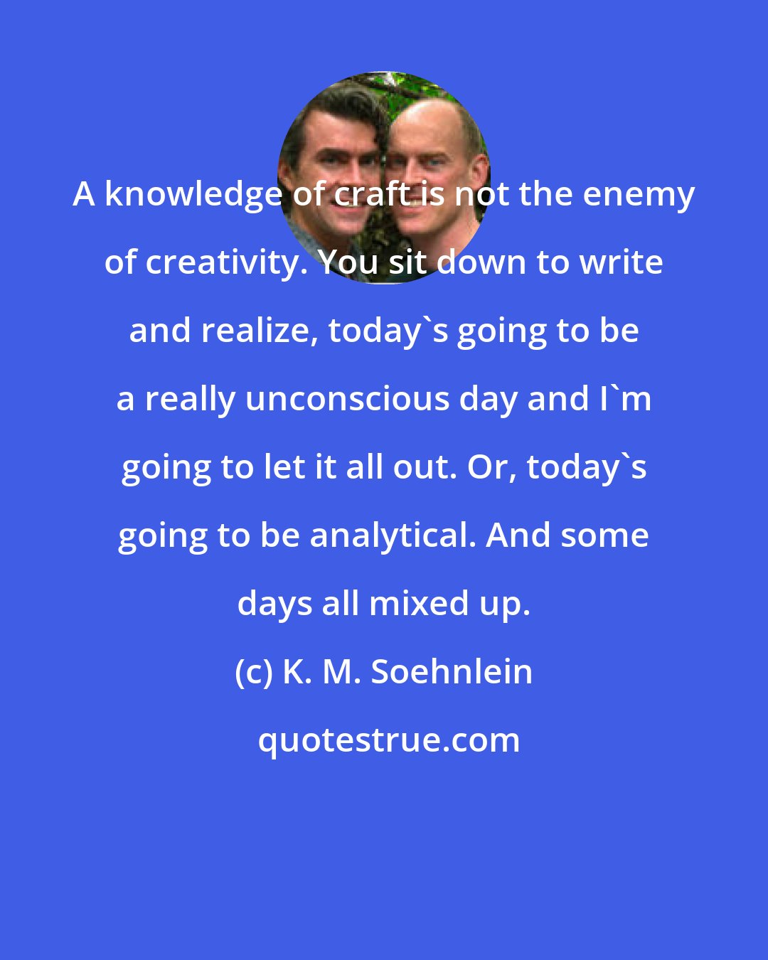 K. M. Soehnlein: A knowledge of craft is not the enemy of creativity. You sit down to write and realize, today's going to be a really unconscious day and I'm going to let it all out. Or, today's going to be analytical. And some days all mixed up.