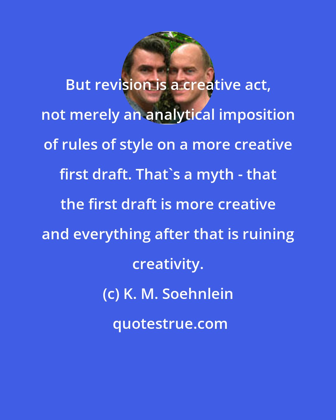 K. M. Soehnlein: But revision is a creative act, not merely an analytical imposition of rules of style on a more creative first draft. That's a myth - that the first draft is more creative and everything after that is ruining creativity.