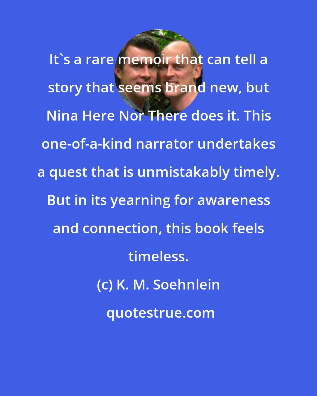 K. M. Soehnlein: It's a rare memoir that can tell a story that seems brand new, but Nina Here Nor There does it. This one-of-a-kind narrator undertakes a quest that is unmistakably timely. But in its yearning for awareness and connection, this book feels timeless.