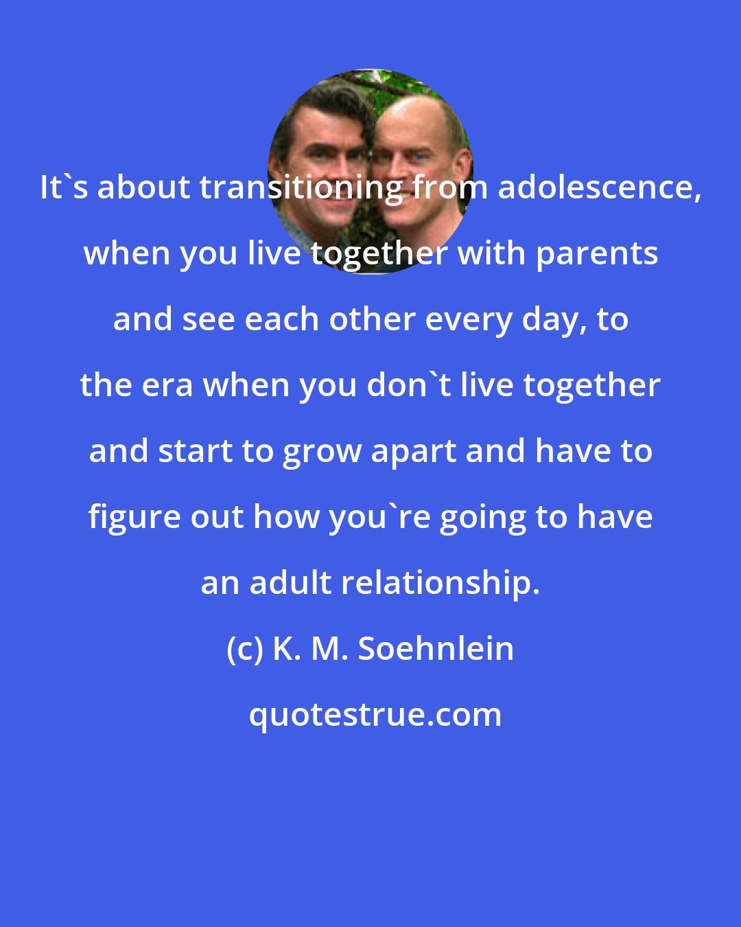 K. M. Soehnlein: It's about transitioning from adolescence, when you live together with parents and see each other every day, to the era when you don't live together and start to grow apart and have to figure out how you're going to have an adult relationship.