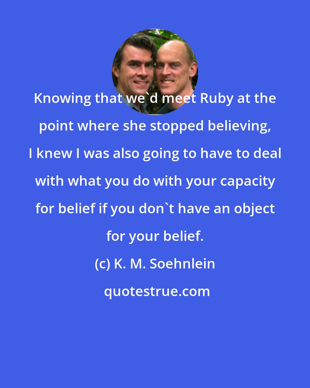 K. M. Soehnlein: Knowing that we'd meet Ruby at the point where she stopped believing, I knew I was also going to have to deal with what you do with your capacity for belief if you don't have an object for your belief.