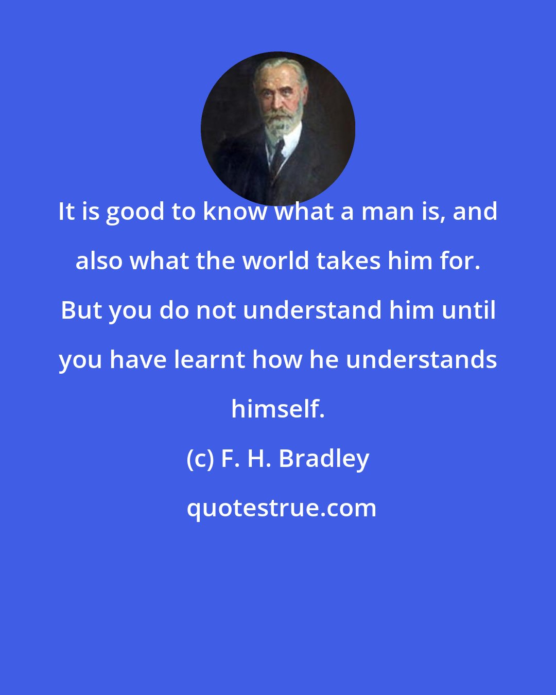 F. H. Bradley: It is good to know what a man is, and also what the world takes him for. But you do not understand him until you have learnt how he understands himself.