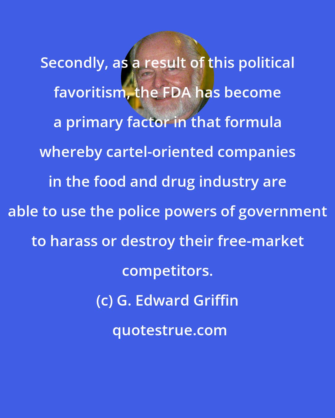 G. Edward Griffin: Secondly, as a result of this political favoritism, the FDA has become a primary factor in that formula whereby cartel-oriented companies in the food and drug industry are able to use the police powers of government to harass or destroy their free-market competitors.