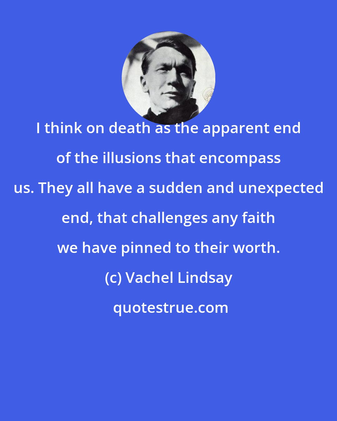 Vachel Lindsay: I think on death as the apparent end of the illusions that encompass us. They all have a sudden and unexpected end, that challenges any faith we have pinned to their worth.