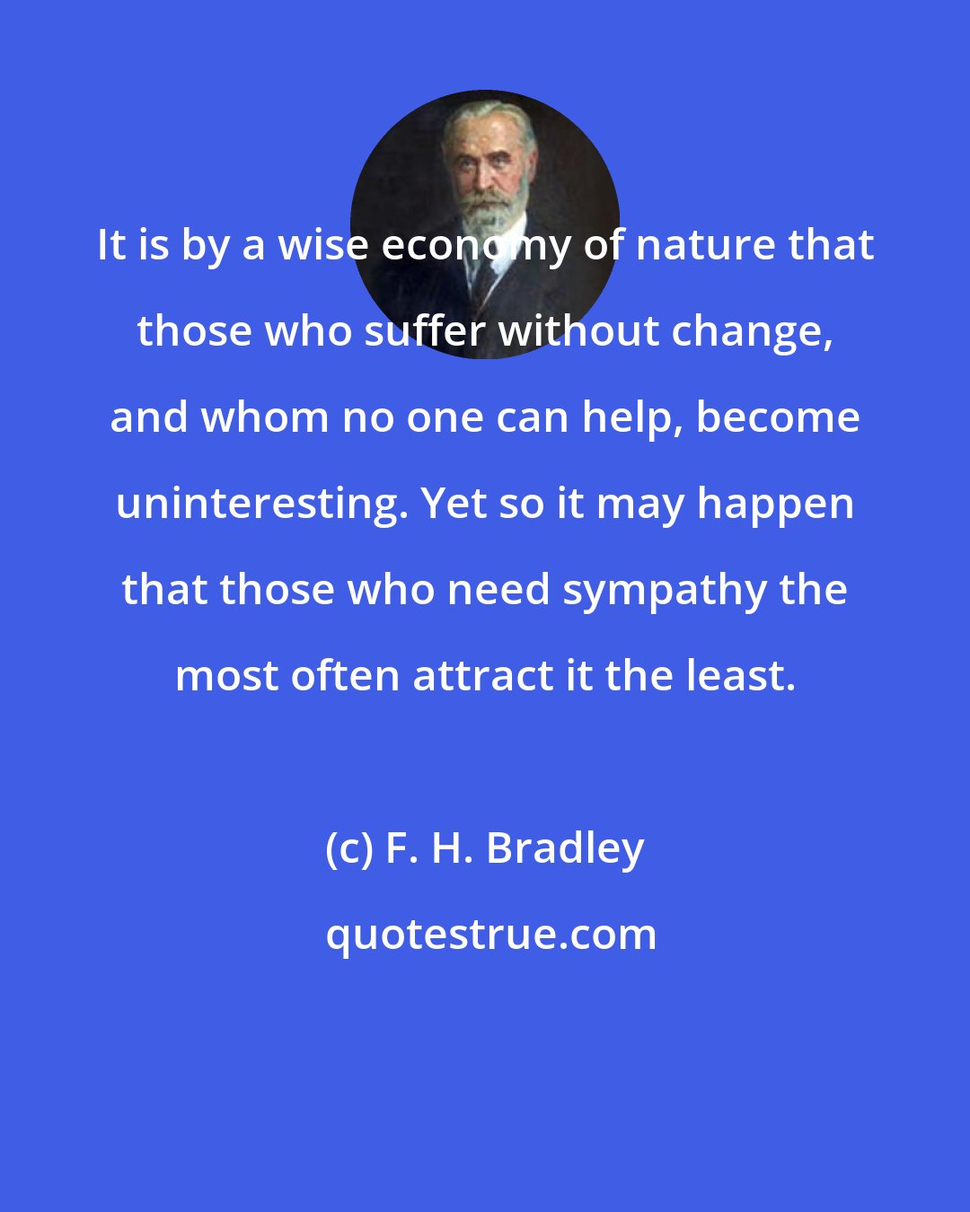 F. H. Bradley: It is by a wise economy of nature that those who suffer without change, and whom no one can help, become uninteresting. Yet so it may happen that those who need sympathy the most often attract it the least.
