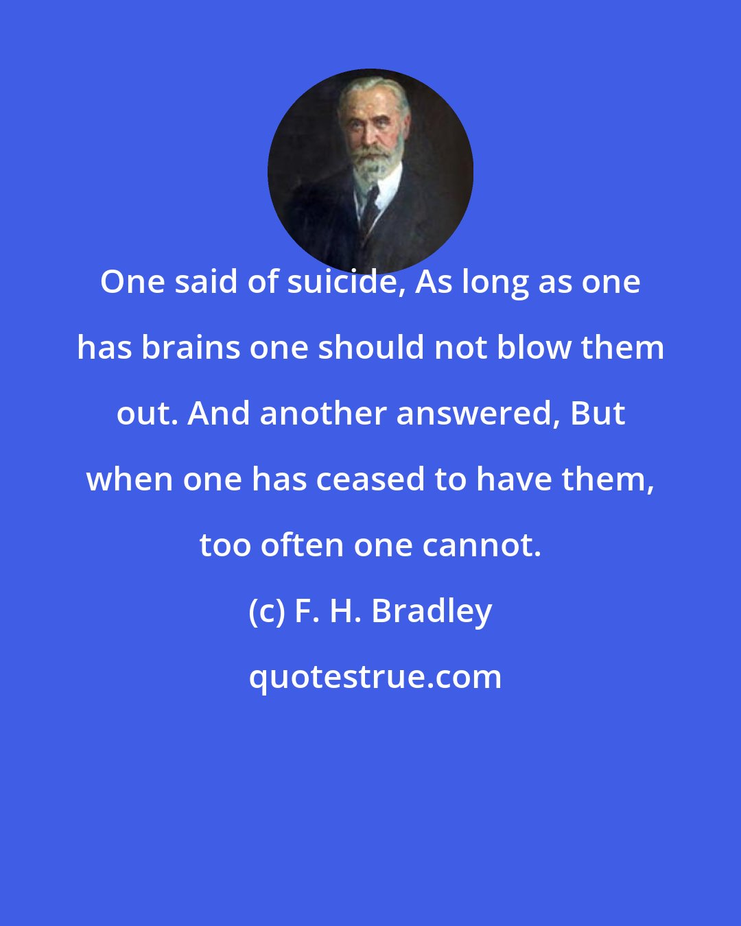 F. H. Bradley: One said of suicide, As long as one has brains one should not blow them out. And another answered, But when one has ceased to have them, too often one cannot.
