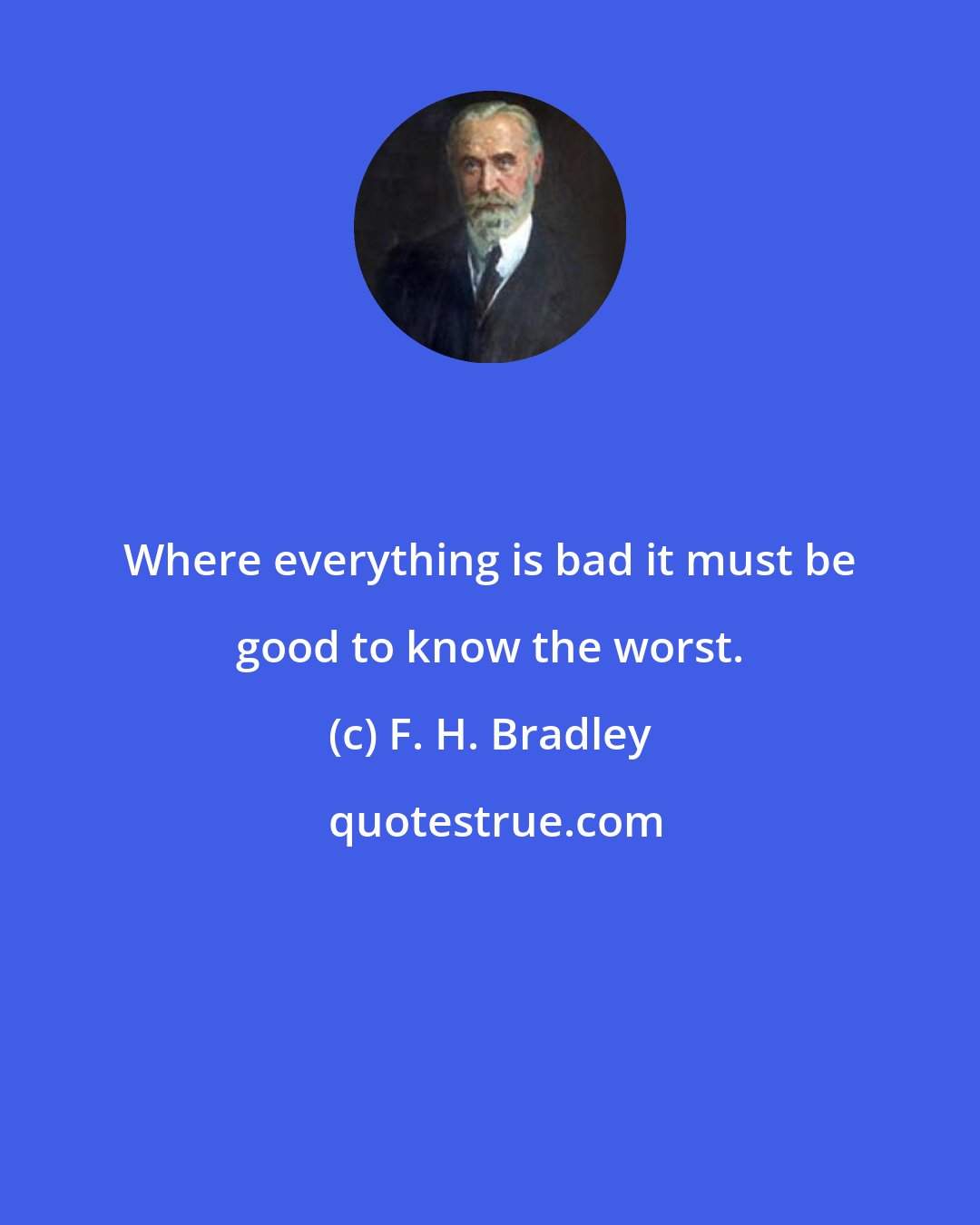 F. H. Bradley: Where everything is bad it must be good to know the worst.