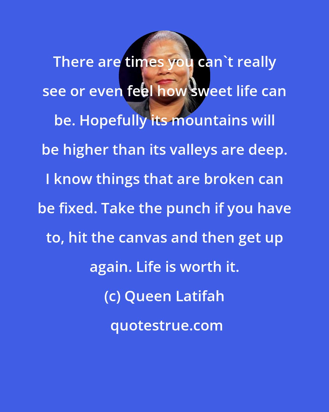 Queen Latifah: There are times you can't really see or even feel how sweet life can be. Hopefully its mountains will be higher than its valleys are deep. I know things that are broken can be fixed. Take the punch if you have to, hit the canvas and then get up again. Life is worth it.
