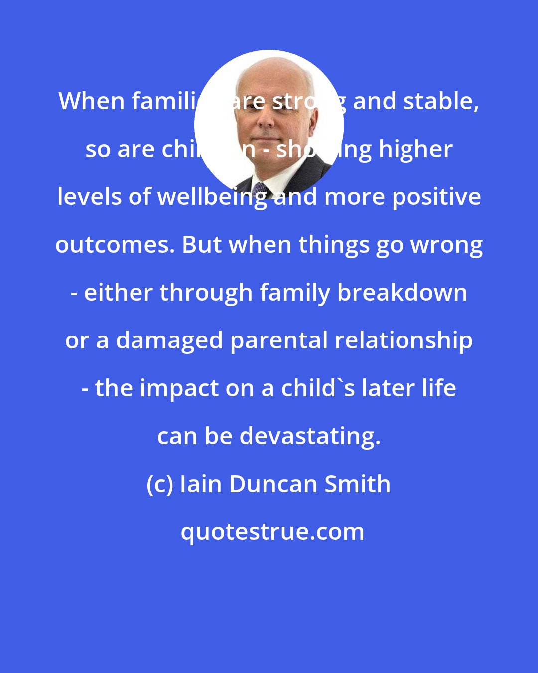 Iain Duncan Smith: When families are strong and stable, so are children - showing higher levels of wellbeing and more positive outcomes. But when things go wrong - either through family breakdown or a damaged parental relationship - the impact on a child's later life can be devastating.