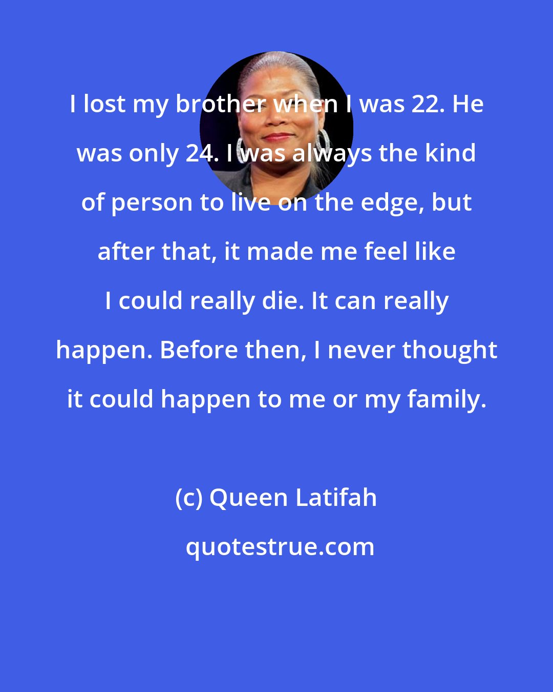 Queen Latifah: I lost my brother when I was 22. He was only 24. I was always the kind of person to live on the edge, but after that, it made me feel like I could really die. It can really happen. Before then, I never thought it could happen to me or my family.
