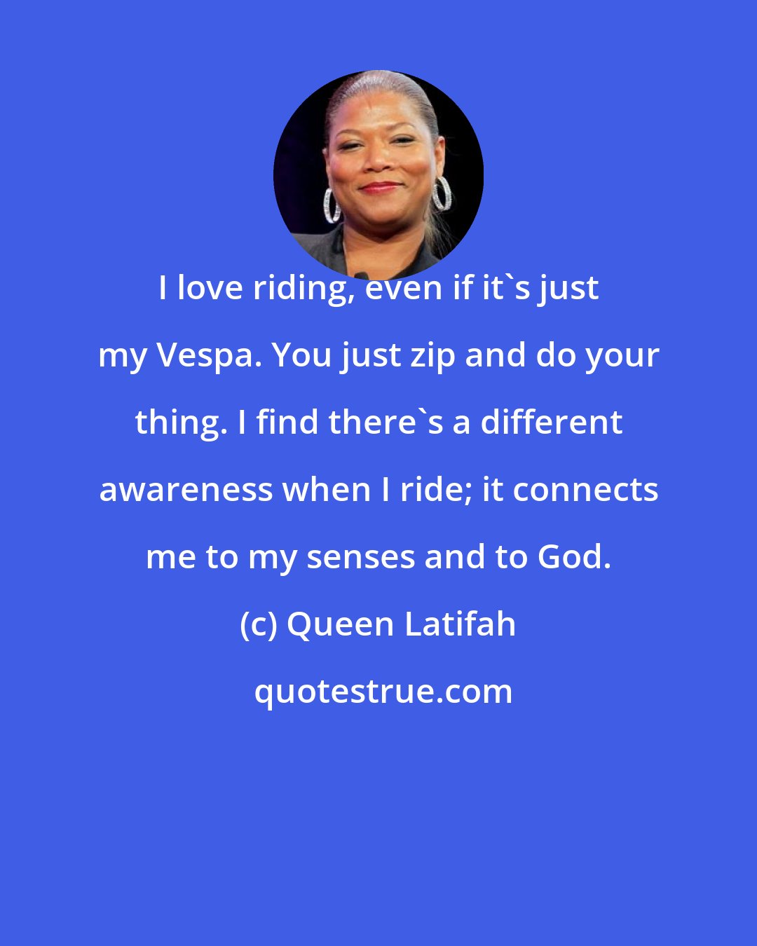 Queen Latifah: I love riding, even if it's just my Vespa. You just zip and do your thing. I find there's a different awareness when I ride; it connects me to my senses and to God.