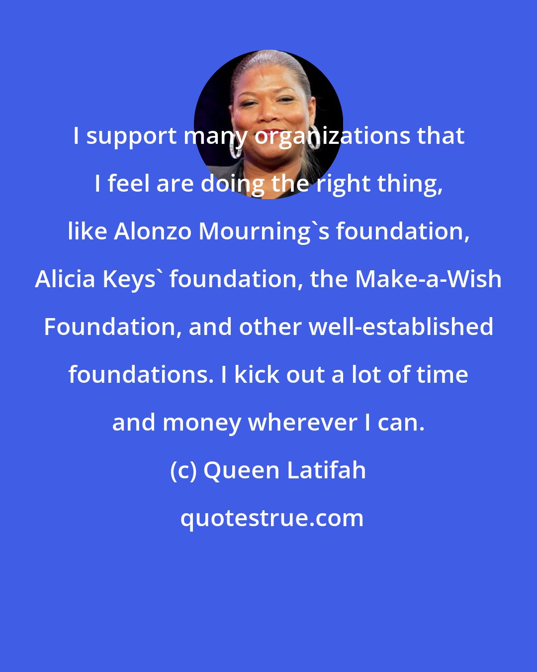 Queen Latifah: I support many organizations that I feel are doing the right thing, like Alonzo Mourning's foundation, Alicia Keys' foundation, the Make-a-Wish Foundation, and other well-established foundations. I kick out a lot of time and money wherever I can.