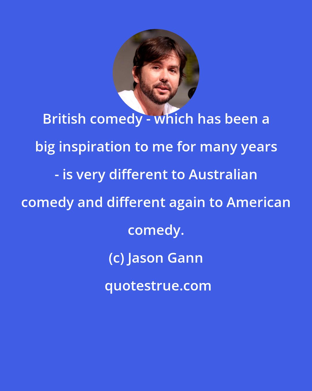 Jason Gann: British comedy - which has been a big inspiration to me for many years - is very different to Australian comedy and different again to American comedy.