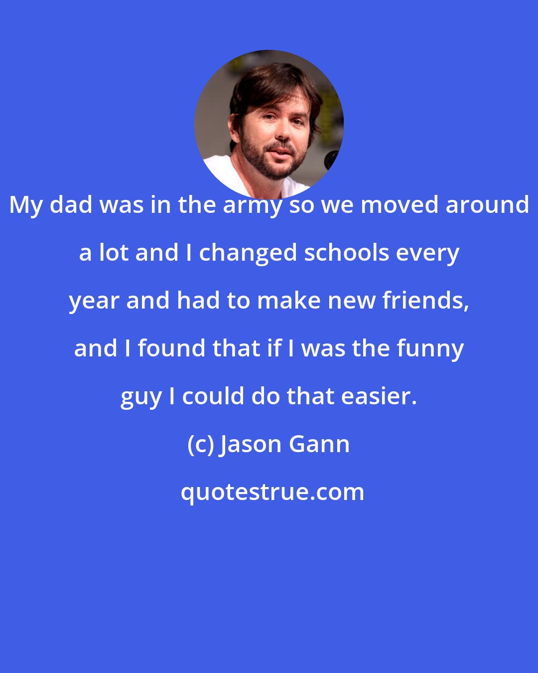 Jason Gann: My dad was in the army so we moved around a lot and I changed schools every year and had to make new friends, and I found that if I was the funny guy I could do that easier.