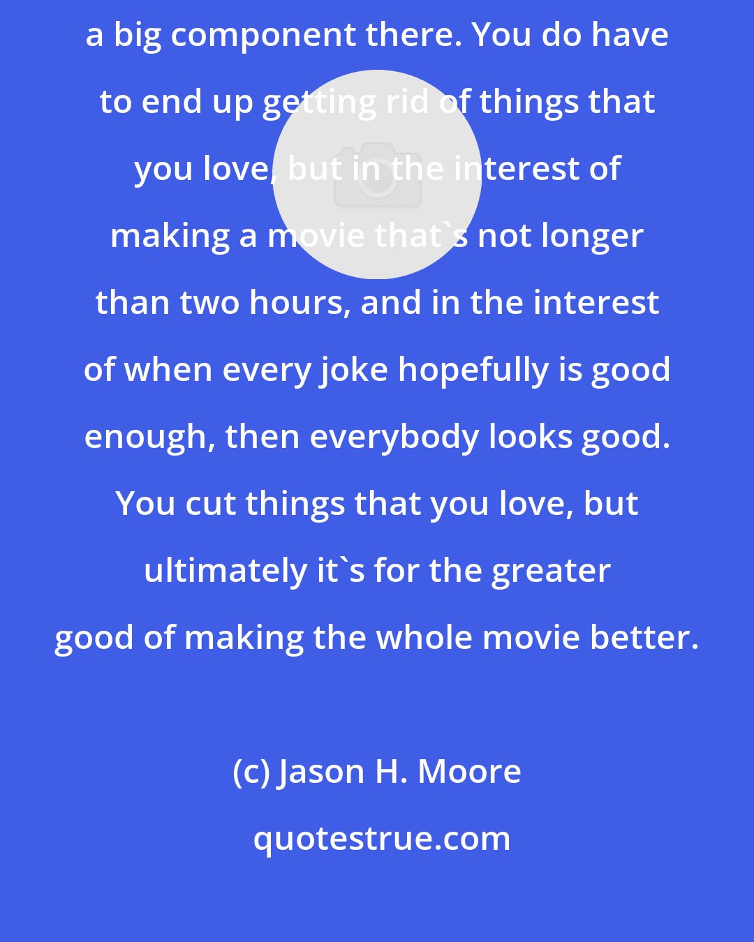 Jason H. Moore: When you making a piece of comedy entertainment, the audience is a big component there. You do have to end up getting rid of things that you love, but in the interest of making a movie that's not longer than two hours, and in the interest of when every joke hopefully is good enough, then everybody looks good. You cut things that you love, but ultimately it's for the greater good of making the whole movie better.