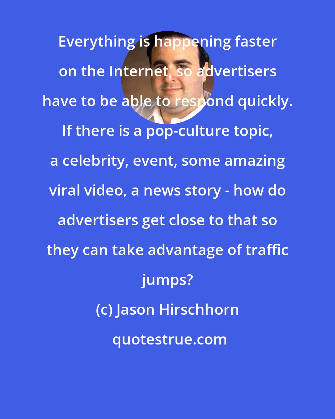 Jason Hirschhorn: Everything is happening faster on the Internet, so advertisers have to be able to respond quickly. If there is a pop-culture topic, a celebrity, event, some amazing viral video, a news story - how do advertisers get close to that so they can take advantage of traffic jumps?