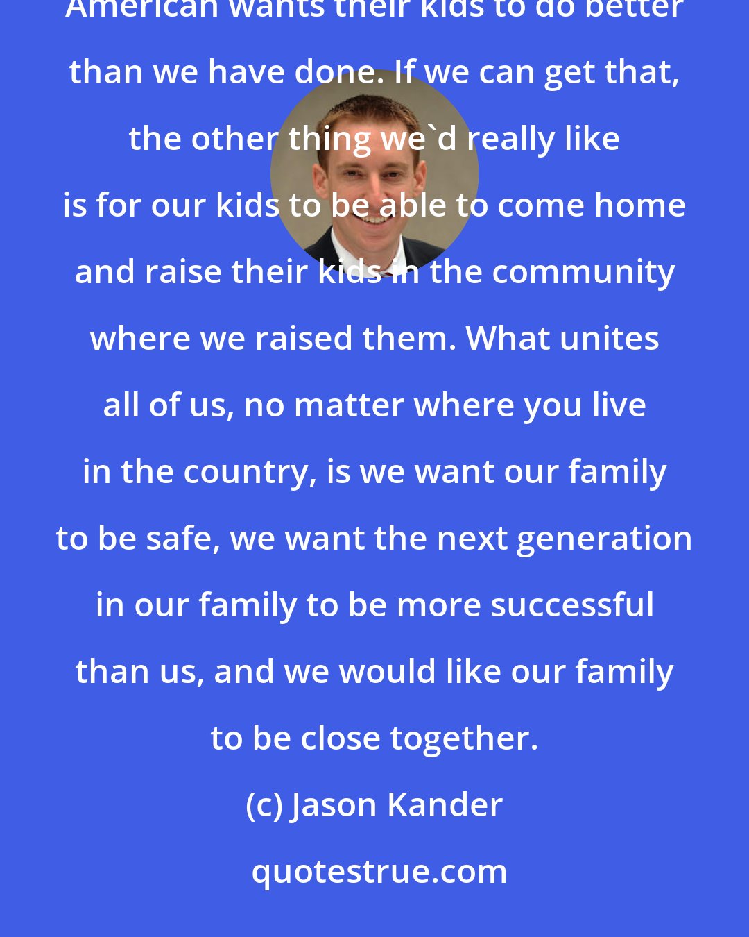 Jason Kander: When we talk about something like student loans, what we should be talking about is the fact that every American wants their kids to do better than we have done. If we can get that, the other thing we'd really like is for our kids to be able to come home and raise their kids in the community where we raised them. What unites all of us, no matter where you live in the country, is we want our family to be safe, we want the next generation in our family to be more successful than us, and we would like our family to be close together.