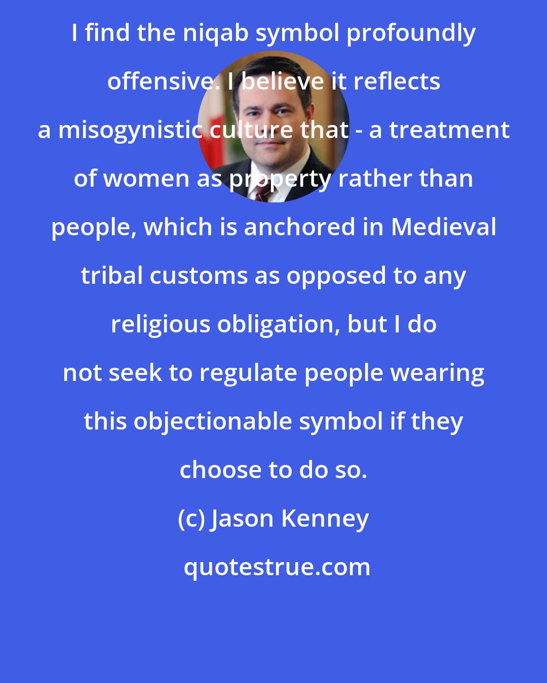 Jason Kenney: I find the niqab symbol profoundly offensive. I believe it reflects a misogynistic culture that - a treatment of women as property rather than people, which is anchored in Medieval tribal customs as opposed to any religious obligation, but I do not seek to regulate people wearing this objectionable symbol if they choose to do so.