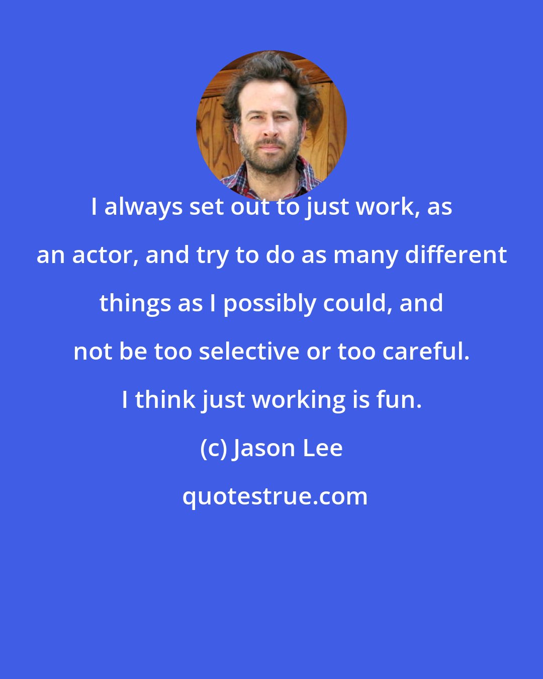 Jason Lee: I always set out to just work, as an actor, and try to do as many different things as I possibly could, and not be too selective or too careful. I think just working is fun.