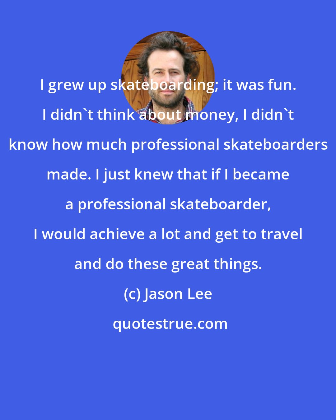Jason Lee: I grew up skateboarding; it was fun. I didn't think about money, I didn't know how much professional skateboarders made. I just knew that if I became a professional skateboarder, I would achieve a lot and get to travel and do these great things.
