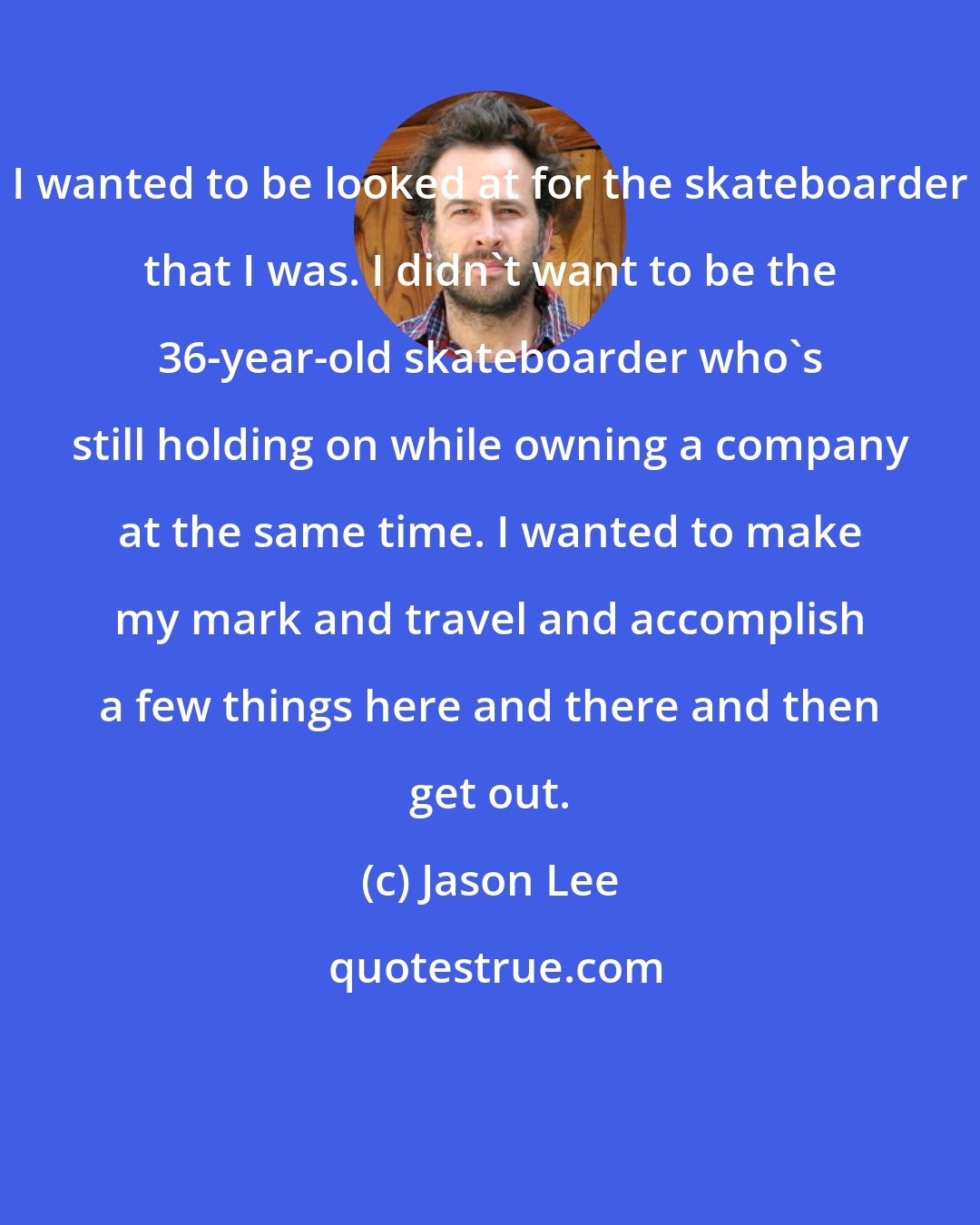 Jason Lee: I wanted to be looked at for the skateboarder that I was. I didn't want to be the 36-year-old skateboarder who's still holding on while owning a company at the same time. I wanted to make my mark and travel and accomplish a few things here and there and then get out.