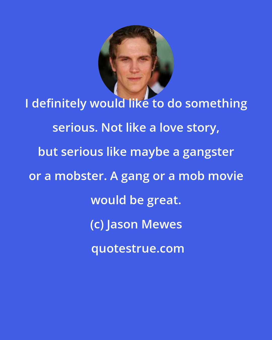 Jason Mewes: I definitely would like to do something serious. Not like a love story, but serious like maybe a gangster or a mobster. A gang or a mob movie would be great.