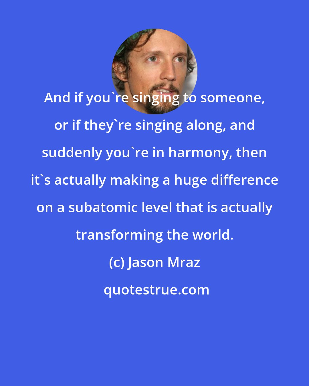 Jason Mraz: And if you're singing to someone, or if they're singing along, and suddenly you're in harmony, then it's actually making a huge difference on a subatomic level that is actually transforming the world.