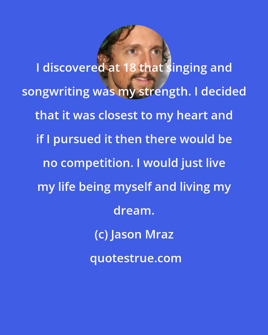 Jason Mraz: I discovered at 18 that singing and songwriting was my strength. I decided that it was closest to my heart and if I pursued it then there would be no competition. I would just live my life being myself and living my dream.