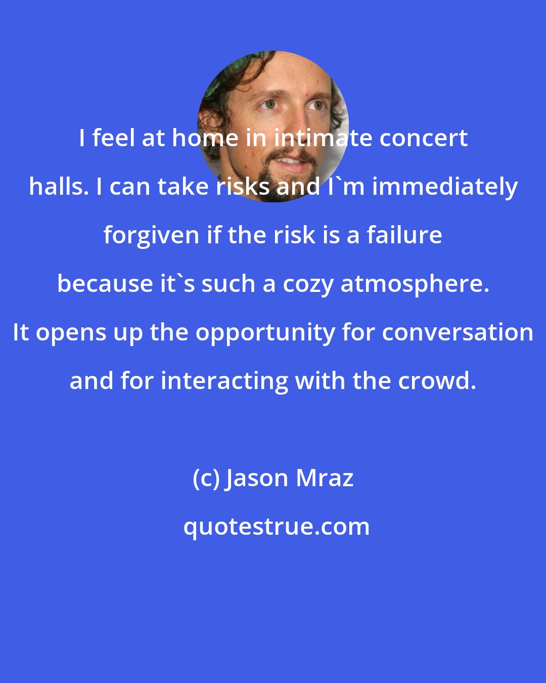 Jason Mraz: I feel at home in intimate concert halls. I can take risks and I'm immediately forgiven if the risk is a failure because it's such a cozy atmosphere. It opens up the opportunity for conversation and for interacting with the crowd.