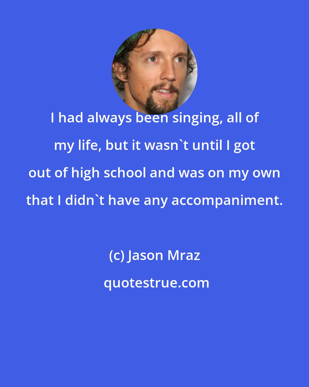 Jason Mraz: I had always been singing, all of my life, but it wasn't until I got out of high school and was on my own that I didn't have any accompaniment.