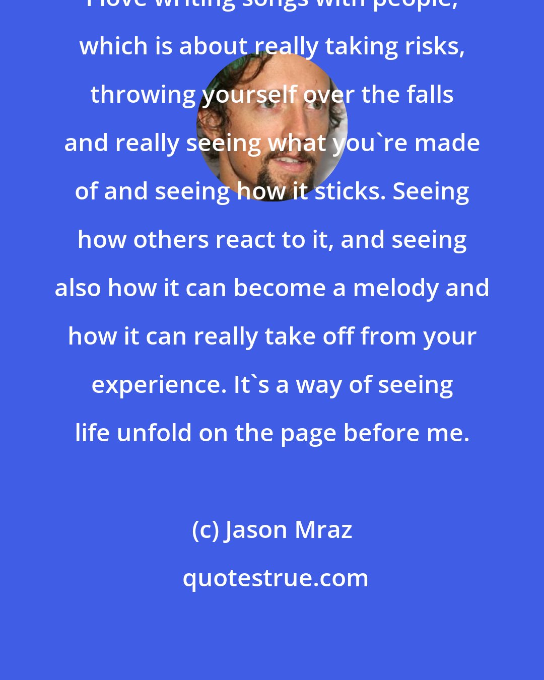 Jason Mraz: I love writing songs with people, which is about really taking risks, throwing yourself over the falls and really seeing what you're made of and seeing how it sticks. Seeing how others react to it, and seeing also how it can become a melody and how it can really take off from your experience. It's a way of seeing life unfold on the page before me.