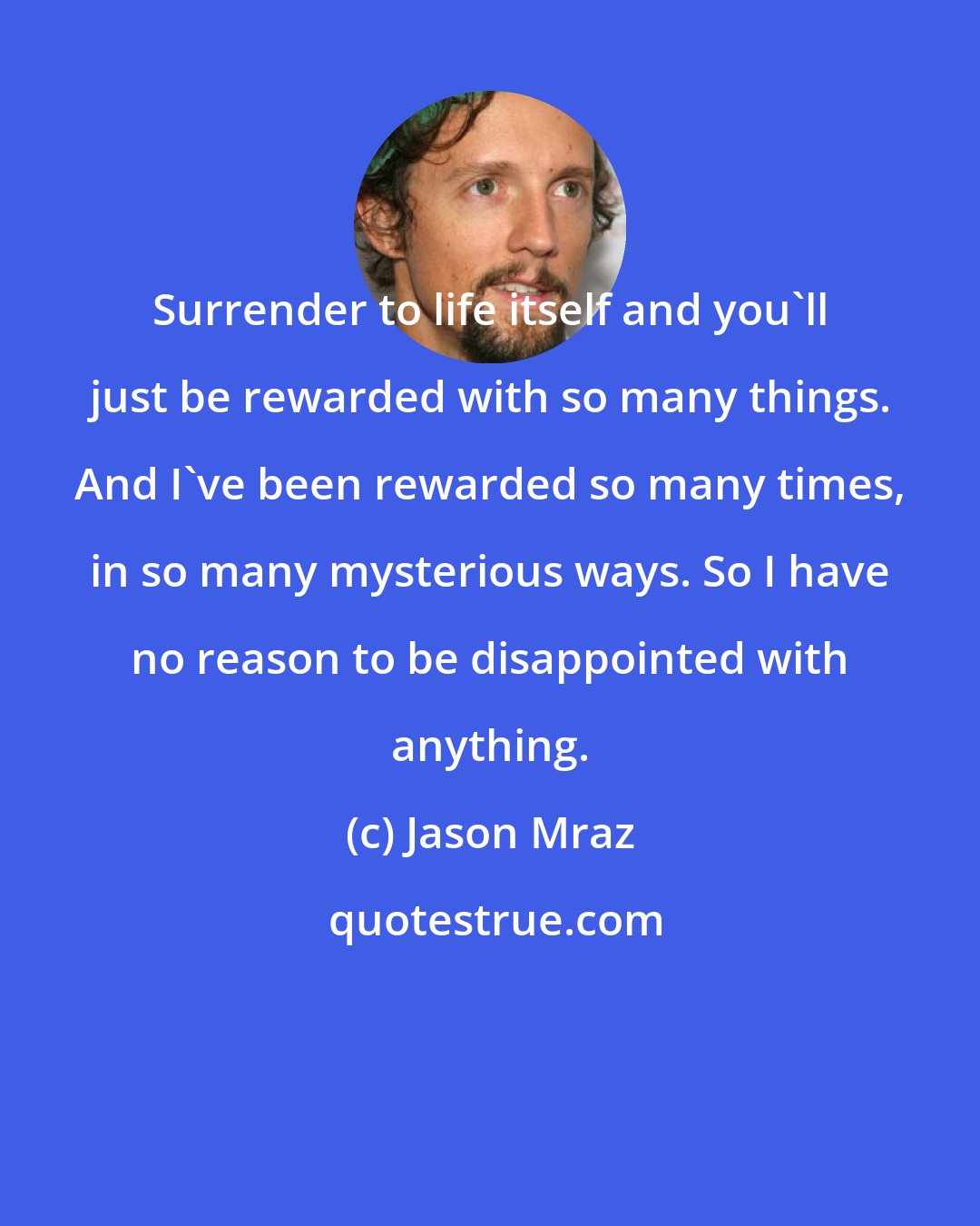 Jason Mraz: Surrender to life itself and you'll just be rewarded with so many things. And I've been rewarded so many times, in so many mysterious ways. So I have no reason to be disappointed with anything.